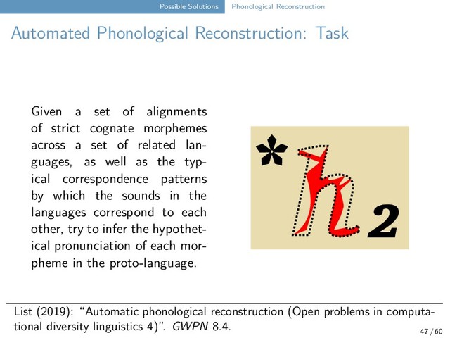 Possible Solutions Phonological Reconstruction
Automated Phonological Reconstruction: Task
Given a set of alignments
of strict cognate morphemes
across a set of related lan-
guages, as well as the typ-
ical correspondence patterns
by which the sounds in the
languages correspond to each
other, try to infer the hypothet-
ical pronunciation of each mor-
pheme in the proto-language.
* ₂
List (2019): “Automatic phonological reconstruction (Open problems in computa-
tional diversity linguistics 4)”. GWPN 8.4.
47 / 60
