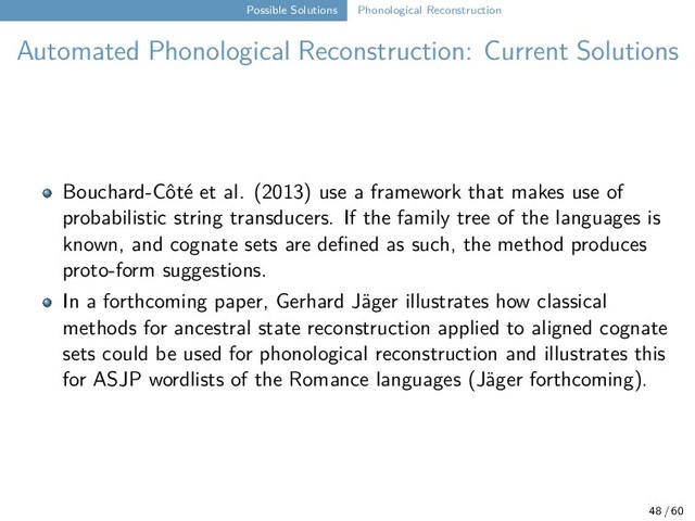 Possible Solutions Phonological Reconstruction
Automated Phonological Reconstruction: Current Solutions
Bouchard-Côté et al. (2013) use a framework that makes use of
probabilistic string transducers. If the family tree of the languages is
known, and cognate sets are defined as such, the method produces
proto-form suggestions.
In a forthcoming paper, Gerhard Jäger illustrates how classical
methods for ancestral state reconstruction applied to aligned cognate
sets could be used for phonological reconstruction and illustrates this
for ASJP wordlists of the Romance languages (Jäger forthcoming).
48 / 60
