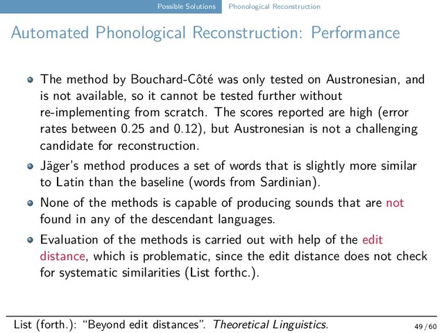 Possible Solutions Phonological Reconstruction
Automated Phonological Reconstruction: Performance
The method by Bouchard-Côté was only tested on Austronesian, and
is not available, so it cannot be tested further without
re-implementing from scratch. The scores reported are high (error
rates between 0.25 and 0.12), but Austronesian is not a challenging
candidate for reconstruction.
Jäger’s method produces a set of words that is slightly more similar
to Latin than the baseline (words from Sardinian).
None of the methods is capable of producing sounds that are not
found in any of the descendant languages.
Evaluation of the methods is carried out with help of the edit
distance, which is problematic, since the edit distance does not check
for systematic similarities (List forthc.).
List (forth.): “Beyond edit distances”. Theoretical Linguistics. 49 / 60
