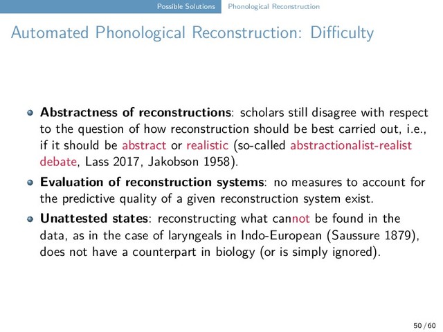 Possible Solutions Phonological Reconstruction
Automated Phonological Reconstruction: Diﬀiculty
Abstractness of reconstructions: scholars still disagree with respect
to the question of how reconstruction should be best carried out, i.e.,
if it should be abstract or realistic (so-called abstractionalist-realist
debate, Lass 2017, Jakobson 1958).
Evaluation of reconstruction systems: no measures to account for
the predictive quality of a given reconstruction system exist.
Unattested states: reconstructing what cannot be found in the
data, as in the case of laryngeals in Indo-European (Saussure 1879),
does not have a counterpart in biology (or is simply ignored).
50 / 60
