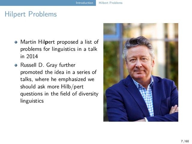 Introduction Hilbert Problems
Hilpert Problems
Martin Hilpert proposed a list of
problems for linguistics in a talk
in 2014
Russell D. Gray further
promoted the idea in a series of
talks, where he emphasized we
should ask more Hilb/pert
questions in the field of diversity
linguistics
7 / 60
