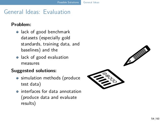 Possible Solutions General Ideas
General Ideas: Evaluation
Problem:
lack of good benchmark
datasets (especially gold
standards, training data, and
baselines) and the
lack of good evaluation
measures
Suggested solutions:
simulation methods (produce
test data)
interfaces for data annotation
(produce data and evaluate
results)
54 / 60
