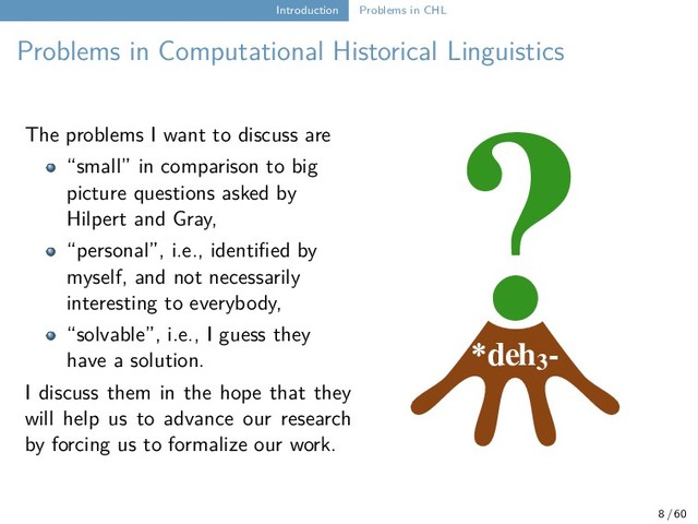 Introduction Problems in CHL
Problems in Computational Historical Linguistics
*deh3
-
?
The problems I want to discuss are
“small” in comparison to big
picture questions asked by
Hilpert and Gray,
“personal”, i.e., identified by
myself, and not necessarily
interesting to everybody,
“solvable”, i.e., I guess they
have a solution.
I discuss them in the hope that they
will help us to advance our research
by forcing us to formalize our work.
8 / 60
