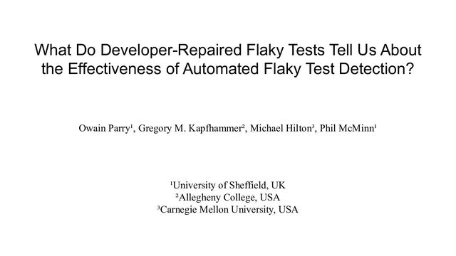 What Do Developer-Repaired Flaky Tests Tell Us About
the Effectiveness of Automated Flaky Test Detection?
Owain Parry¹, Gregory M. Kapfhammer², Michael Hilton³, Phil McMinn¹
¹University of Sheffield, UK
²Allegheny College, USA
³Carnegie Mellon University, USA
