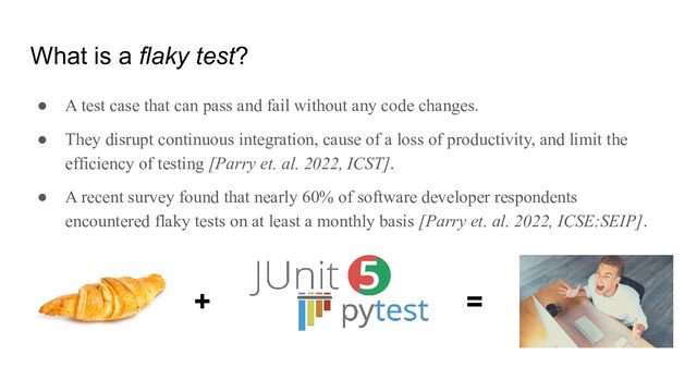 What is a flaky test?
● A test case that can pass and fail without any code changes.
● They disrupt continuous integration, cause of a loss of productivity, and limit the
efficiency of testing [Parry et. al. 2022, ICST].
● A recent survey found that nearly 60% of software developer respondents
encountered flaky tests on at least a monthly basis [Parry et. al. 2022, ICSE:SEIP].
+ =
