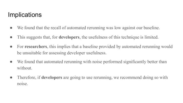 Implications
● We found that the recall of automated rerunning was low against our baseline.
● This suggests that, for developers, the usefulness of this technique is limited.
● For researchers, this implies that a baseline provided by automated rerunning would
be unsuitable for assessing developer usefulness.
● We found that automated rerunning with noise performed significantly better than
without.
● Therefore, if developers are going to use rerunning, we recommend doing so with
noise.
