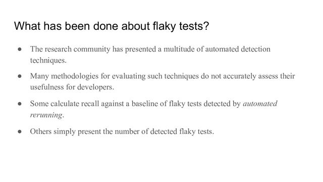 What has been done about flaky tests?
● The research community has presented a multitude of automated detection
techniques.
● Many methodologies for evaluating such techniques do not accurately assess their
usefulness for developers.
● Some calculate recall against a baseline of flaky tests detected by automated
rerunning.
● Others simply present the number of detected flaky tests.
