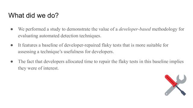 What did we do?
● We performed a study to demonstrate the value of a developer-based methodology for
evaluating automated detection techniques.
● It features a baseline of developer-repaired flaky tests that is more suitable for
assessing a technique’s usefulness for developers.
● The fact that developers allocated time to repair the flaky tests in this baseline implies
they were of interest.
