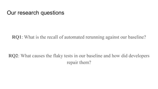 Our research questions
RQ1: What is the recall of automated rerunning against our baseline?
RQ2: What causes the flaky tests in our baseline and how did developers
repair them?
