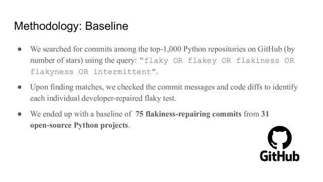 Methodology: Baseline
● We searched for commits among the top-1,000 Python repositories on GitHub (by
number of stars) using the query: “flaky OR flakey OR flakiness OR
flakyness OR intermittent”.
● Upon finding matches, we checked the commit messages and code diffs to identify
each individual developer-repaired flaky test.
● We ended up with a baseline of 75 flakiness-repairing commits from 31
open-source Python projects.

