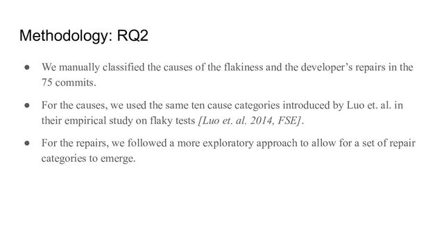 Methodology: RQ2
● We manually classified the causes of the flakiness and the developer’s repairs in the
75 commits.
● For the causes, we used the same ten cause categories introduced by Luo et. al. in
their empirical study on flaky tests [Luo et. al. 2014, FSE].
● For the repairs, we followed a more exploratory approach to allow for a set of repair
categories to emerge.
