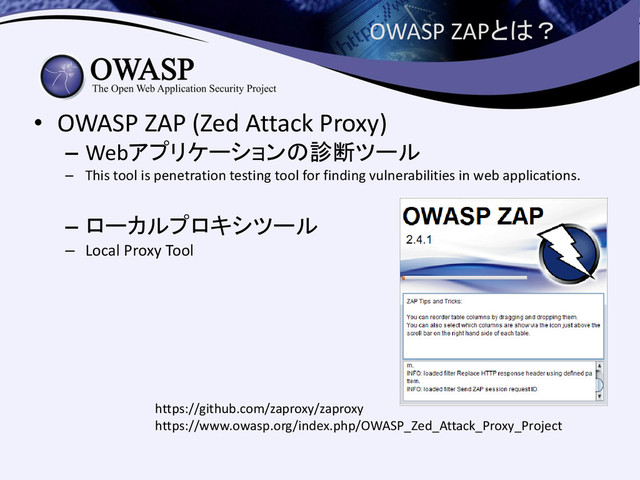 OWASP ZAPとは？
• OWASP ZAP (Zed Attack Proxy)
– Webアプリケーションの診断ツール
– This tool is penetration testing tool for finding vulnerabilities in web applications.
– ローカルプロキシツール
– Local Proxy Tool
https://github.com/zaproxy/zaproxy
https://www.owasp.org/index.php/OWASP_Zed_Attack_Proxy_Project
