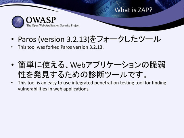 What is ZAP?
• Paros (version 3.2.13)をフォークしたツール
• This tool was forked Paros version 3.2.13.
• 簡単に使える、Webアプリケーションの脆弱
性を発見するための診断ツールです。
• This tool is an easy to use integrated penetration testing tool for finding
vulnerabilities in web applications.
