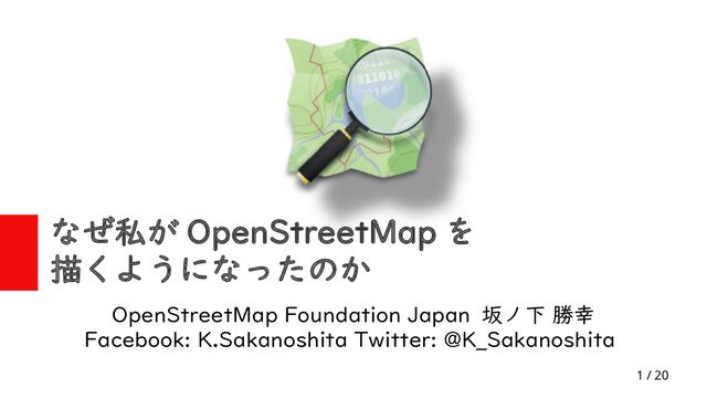 1 / 20
なぜ私が OpenStreetMap を
描くようになったのか
OpenStreetMap Foundation Japan 坂ノ下 勝幸
Facebook: K.Sakanoshita Twitter: @K_Sakanoshita
