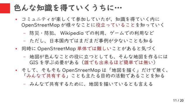 11 / 20
色んな知識を得ていくうちに…
●
コミュニティが楽しくて参加していたが、知識を得ていく内に
OpenStreetMap が様々なことに役立っていることを知っていく
– 防災・防犯、 Wikipedia での利用、ゲームでの利用など
– ただし、日本国内ではまだまだ事例が少ないことも知る
●
同時に OpenStreetMap 単体では難しいことがあると気づく
– 地図が色んなことの役に立つとしても、そんな地図を作るには
GIS を学ぶ必要がある（誰でも出来るほど簡単では無い）
●
そして、そもそも OpenStreetMap は「地図を描く」だけで無く、
「みんなで共有する」ことも主たる目的の活動であることを知る
– みんなで共有するために、地図を描いているとも言える
