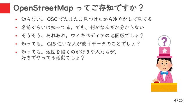 4 / 20
OpenStreetMap ってご存知ですか？
●
知らない。 OSC でたまたま見つけたから冷やかしで見てる
●
名前ぐらいは知ってる。でも、何がなんだか分からない
●
そうそう、あれあれ。ウィキペディアの地図版でしょ？
●
知ってる。 GIS 使いな人が使うデータのことでしょ？
●
知ってる。地図を描くのが好きな人たちが、
好きでやってる活動でしょ？
