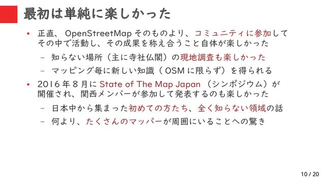 10 / 20
最初は単純に楽しかった
●
正直、 OpenStreetMap そのものより、コミュニティに参加して
その中で活動し、その成果を称え合うこと自体が楽しかった
– 知らない場所（主に寺社仏閣）の現地調査も楽しかった
– マッピング毎に新しい知識（ OSM に限らず）を得られる
●
2016 年 8 月に State of The Map Japan （シンポジウム）が
開催され、関西メンバーが参加して発表するのも楽しかった
– 日本中から集まった初めての方たち、全く知らない領域の話
– 何より、たくさんのマッパーが周囲にいることへの驚き
