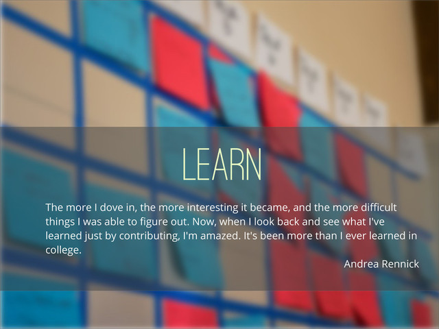 Learn
The more I dove in, the more interesting it became, and the more diﬃcult
things I was able to ﬁgure out. Now, when I look back and see what I've
learned just by contributing, I'm amazed. It's been more than I ever learned in
college.
Andrea Rennick
