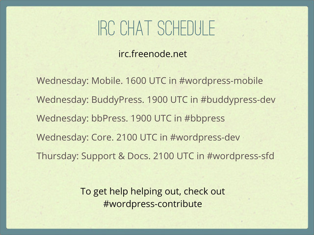 IRC Chat Schedule
Wednesday: Mobile. 1600 UTC in #wordpress-mobile
Wednesday: BuddyPress. 1900 UTC in #buddypress-dev
Wednesday: bbPress. 1900 UTC in #bbpress
Wednesday: Core. 2100 UTC in #wordpress-dev
Thursday: Support & Docs. 2100 UTC in #wordpress-sfd
To get help helping out, check out
#wordpress-contribute
irc.freenode.net
