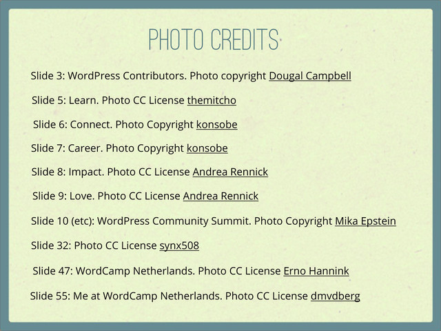 Photo Credits
Slide 55: Me at WordCamp Netherlands. Photo CC License dmvdberg
Slide 47: WordCamp Netherlands. Photo CC License Erno Hannink
Slide 3: WordPress Contributors. Photo copyright Dougal Campbell
Slide 5: Learn. Photo CC License themitcho
Slide 6: Connect. Photo Copyright konsobe
Slide 7: Career. Photo Copyright konsobe
Slide 8: Impact. Photo CC License Andrea Rennick
Slide 9: Love. Photo CC License Andrea Rennick
Slide 10 (etc): WordPress Community Summit. Photo Copyright Mika Epstein
Slide 32: Photo CC License synx508
