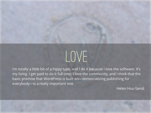 Love
I’m totally a little bit of a hippy type, and I do it because I love the software. It’s
my living. I get paid to do it full time. I love the community, and I think that the
basic premise that WordPress is built on—democratizing publishing for
everybody—is a really important one.
Helen Hou-Sandi
