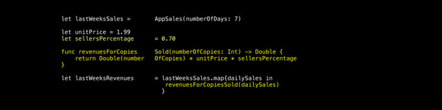 let lastWeeksSales = AppSales(numberOfDays: 7)
let unitPrice = 1.99
let sellersPercentage = 0.70
func revenuesForCopies Sold(numberOfCopies: Int) -> Double {
return Double(number OfCopies) * unitPrice * sellersPercentage
}
let lastWeeksRevenues = lastWeeksSales.map{dailySales in
revenuesForCopiesSold(dailySales)
}
