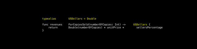 typealias USDollars = Double
func revenues ForCopiesSold(numberOfCopies: Int) -> USDollars {
return Double(numberOfCopies) * unitPrice * sellersPercentage
}
