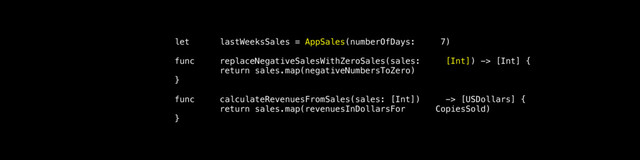 let lastWeeksSales = AppSales(numberOfDays: 7)
func replaceNegativeSalesWithZeroSales(sales: [Int]) -> [Int] {
return sales.map(negativeNumbersToZero)
}
func calculateRevenuesFromSales(sales: [Int]) -> [USDollars] {
return sales.map(revenuesInDollarsFor CopiesSold)
}
