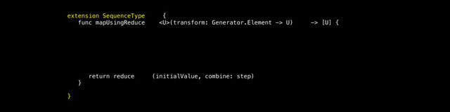 extension SequenceType {
func mapUsingReduce (transform: Generator.Element -> U) -> [U] {
let initialValue = [U]()
func step(accu mulatedValue: [U], nextElement: Generator .Element) -> [U] {
return acc umulatedValue + [transform(nextElement)]
}
return reduce (initialValue, combine: step)
}
}
