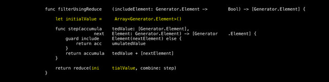 func filterUsingReduce (includeElement: Generator.Element -> Bool) -> [Generator.Element] {
let initialValue = Array()
func step(accumula tedValue: [Generator.Element],
next Element: Generator.Element) -> [Generator .Element] {
guard include Element(nextElement) else {
return acc umulatedValue
}
return accumula tedValue + [nextElement]
}
return reduce(ini tialValue, combine: step)
}
