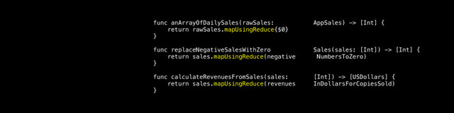 func anArrayOfDailySales(rawSales: AppSales) -> [Int] {
return rawSales.mapUsingReduce{$0}
}
func replaceNegativeSalesWithZero Sales(sales: [Int]) -> [Int] {
return sales.mapUsingReduce(negative NumbersToZero)
}
func calculateRevenuesFromSales(sales: [Int]) -> [USDollars] {
return sales.mapUsingReduce(revenues InDollarsForCopiesSold)
}
