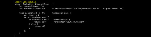 import GameplayKit
struct AppSales: SequenceType {
let numberOfDays: Int
let randomDistribution = GKGaussianDistribution(lowestValue: 0, highestValue: 10)
func generate() -> Any Generator {
var count = 0
return anyGenerator({
if count++ < self .numberOfDays {
return self .randomDistribution.nextInt()
} else {
return nil
}
})
}
}
