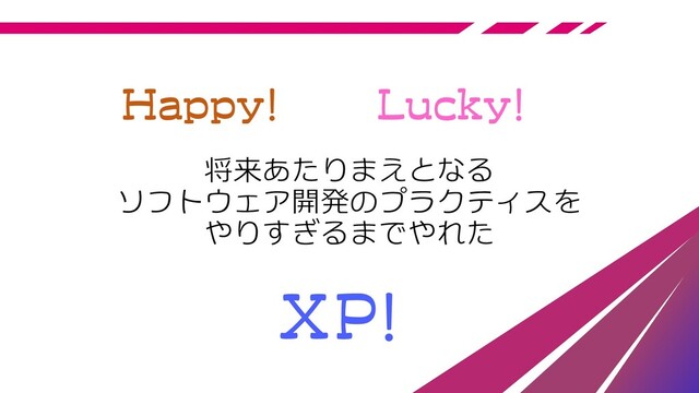 将来あたりまえとなる
ソフトウェア開発のプラクティスを
やりすぎるまでやれた
Happy! Lucky!
XP!
