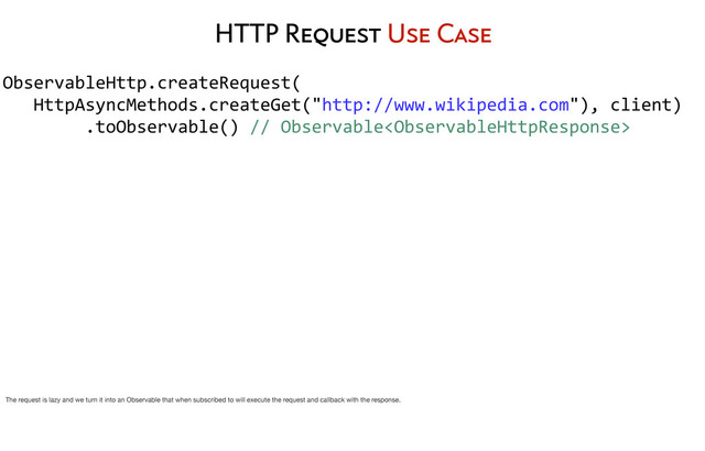 HTTP Request Use Case
ObservableHttp.createRequest(
	  	  	  HttpAsyncMethods.createGet("http://www.wikipedia.com"),	  client)
	  	  	  	  	  	  	  	  .toObservable()	  //	  Observable
	  	  	  	  	  	  	  	  
The request is lazy and we turn it into an Observable that when subscribed to will execute the request and callback with the response.
