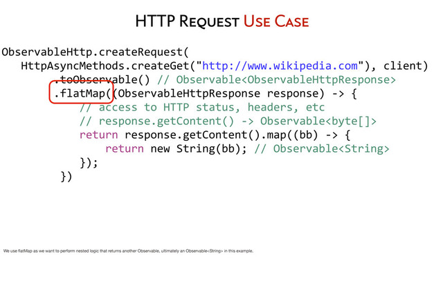 HTTP Request Use Case
ObservableHttp.createRequest(
	  	  	  HttpAsyncMethods.createGet("http://www.wikipedia.com"),	  client)
	  	  	  	  	  	  	  	  .toObservable()	  //	  Observable
	  	  	  	  	  	  	  	  .flatMap((ObservableHttpResponse	  response)	  -­‐>	  {
	  	  	  	  	  	  	  	  	  	  	  	  //	  access	  to	  HTTP	  status,	  headers,	  etc
	  	  	  	  	  	  	  	  	  	  	  	  //	  response.getContent()	  -­‐>	  Observable	  
	  	  	  	  	  	  	  	  	  	  	  	  return	  response.getContent().map((bb)	  -­‐>	  {
	  	  	  	  	  	  	  	  	  	  	  	  	  	  	  	  return	  new	  String(bb);	  //	  Observable
	  	  	  	  	  	  	  	  	  	  	  	  });
	  	  	  	  	  	  	  	  	  })
	  	  	  	  	  	  	  	  
We use ﬂatMap as we want to perform nested logic that returns another Observable, ultimately an Observable in this example.

