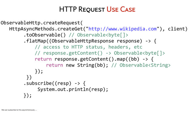 HTTP Request Use Case
ObservableHttp.createRequest(
	  	  	  HttpAsyncMethods.createGet("http://www.wikipedia.com"),	  client)
	  	  	  	  	  	  	  	  .toObservable()	  //	  Observable
	  	  	  	  	  	  	  	  .flatMap((ObservableHttpResponse	  response)	  -­‐>	  {
	  	  	  	  	  	  	  	  	  	  	  	  //	  access	  to	  HTTP	  status,	  headers,	  etc
	  	  	  	  	  	  	  	  	  	  	  	  //	  response.getContent()	  -­‐>	  Observable
	  	  	  	  	  	  	  	  	  	  	  	  return	  response.getContent().map((bb)	  -­‐>	  {
	  	  	  	  	  	  	  	  	  	  	  	  	  	  	  	  return	  new	  String(bb);	  //	  Observable
	  	  	  	  	  	  	  	  	  	  	  	  });
	  	  	  	  	  	  	  	  	  })
	  	  	  	  	  	  	  	  .subscribe((resp)	  -­‐>	  {
	  	  	  	  	  	  	  	  	  	  	  	  	  System.out.println(resp);
	  	  	  	  	  	  	  	  });
We can subscribe to this asynchronously ...
