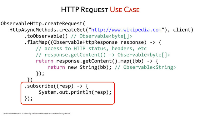 HTTP Request Use Case
ObservableHttp.createRequest(
	  	  	  HttpAsyncMethods.createGet("http://www.wikipedia.com"),	  client)
	  	  	  	  	  	  	  	  .toObservable()	  //	  Observable
	  	  	  	  	  	  	  	  .flatMap((ObservableHttpResponse	  response)	  -­‐>	  {
	  	  	  	  	  	  	  	  	  	  	  	  //	  access	  to	  HTTP	  status,	  headers,	  etc
	  	  	  	  	  	  	  	  	  	  	  	  //	  response.getContent()	  -­‐>	  Observable
	  	  	  	  	  	  	  	  	  	  	  	  return	  response.getContent().map((bb)	  -­‐>	  {
	  	  	  	  	  	  	  	  	  	  	  	  	  	  	  	  return	  new	  String(bb);	  //	  Observable
	  	  	  	  	  	  	  	  	  	  	  	  });
	  	  	  	  	  	  	  	  	  })
	  	  	  	  	  	  	  	  .subscribe((resp)	  -­‐>	  {
	  	  	  	  	  	  	  	  	  	  	  	  	  System.out.println(resp);
	  	  	  	  	  	  	  	  });
... which will execute all of the lazily deﬁned code above and receive String results.
