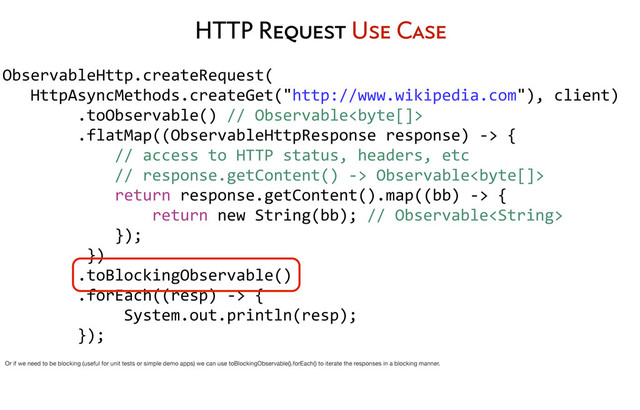 HTTP Request Use Case
ObservableHttp.createRequest(
	  	  	  HttpAsyncMethods.createGet("http://www.wikipedia.com"),	  client)
	  	  	  	  	  	  	  	  .toObservable()	  //	  Observable
	  	  	  	  	  	  	  	  .flatMap((ObservableHttpResponse	  response)	  -­‐>	  {
	  	  	  	  	  	  	  	  	  	  	  	  //	  access	  to	  HTTP	  status,	  headers,	  etc
	  	  	  	  	  	  	  	  	  	  	  	  //	  response.getContent()	  -­‐>	  Observable
	  	  	  	  	  	  	  	  	  	  	  	  return	  response.getContent().map((bb)	  -­‐>	  {
	  	  	  	  	  	  	  	  	  	  	  	  	  	  	  	  return	  new	  String(bb);	  //	  Observable
	  	  	  	  	  	  	  	  	  	  	  	  });
	  	  	  	  	  	  	  	  	  })
	  	  	  	  	  	  	  	  .toBlockingObservable()
	  	  	  	  	  	  	  	  .forEach((resp)	  -­‐>	  {
	  	  	  	  	  	  	  	  	  	  	  	  	  System.out.println(resp);
	  	  	  	  	  	  	  	  });
Or if we need to be blocking (useful for unit tests or simple demo apps) we can use toBlockingObservable().forEach() to iterate the responses in a blocking manner.
