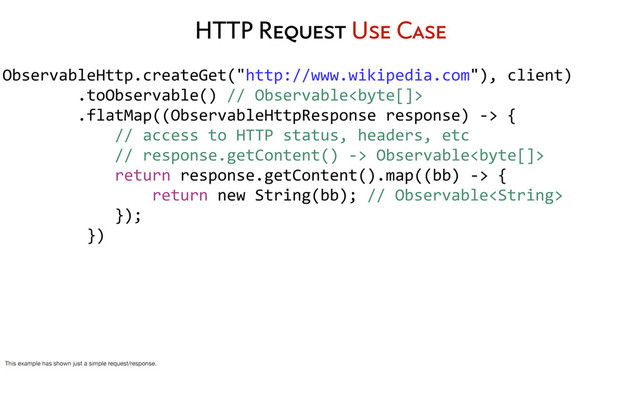 HTTP Request Use Case
ObservableHttp.createGet("http://www.wikipedia.com"),	  client)
	  	  	  	  	  	  	  	  .toObservable()	  //	  Observable
	  	  	  	  	  	  	  	  .flatMap((ObservableHttpResponse	  response)	  -­‐>	  {
	  	  	  	  	  	  	  	  	  	  	  	  //	  access	  to	  HTTP	  status,	  headers,	  etc
	  	  	  	  	  	  	  	  	  	  	  	  //	  response.getContent()	  -­‐>	  Observable
	  	  	  	  	  	  	  	  	  	  	  	  return	  response.getContent().map((bb)	  -­‐>	  {
	  	  	  	  	  	  	  	  	  	  	  	  	  	  	  	  return	  new	  String(bb);	  //	  Observable
	  	  	  	  	  	  	  	  	  	  	  	  });
	  	  	  	  	  	  	  	  	  })
	  	  	  	  	  	  	  	  
This example has shown just a simple request/response.
