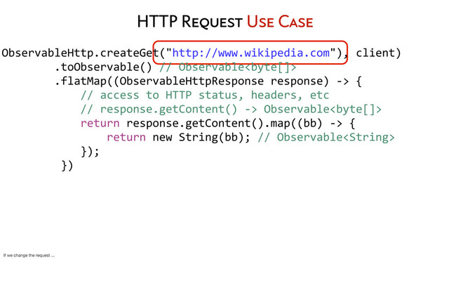 HTTP Request Use Case
ObservableHttp.createGet("http://www.wikipedia.com"),	  client)
	  	  	  	  	  	  	  	  .toObservable()	  //	  Observable
	  	  	  	  	  	  	  	  .flatMap((ObservableHttpResponse	  response)	  -­‐>	  {
	  	  	  	  	  	  	  	  	  	  	  	  //	  access	  to	  HTTP	  status,	  headers,	  etc
	  	  	  	  	  	  	  	  	  	  	  	  //	  response.getContent()	  -­‐>	  Observable
	  	  	  	  	  	  	  	  	  	  	  	  return	  response.getContent().map((bb)	  -­‐>	  {
	  	  	  	  	  	  	  	  	  	  	  	  	  	  	  	  return	  new	  String(bb);	  //	  Observable
	  	  	  	  	  	  	  	  	  	  	  	  });
	  	  	  	  	  	  	  	  	  })
	  	  	  	  	  	  	  	  
If we change the request ...
