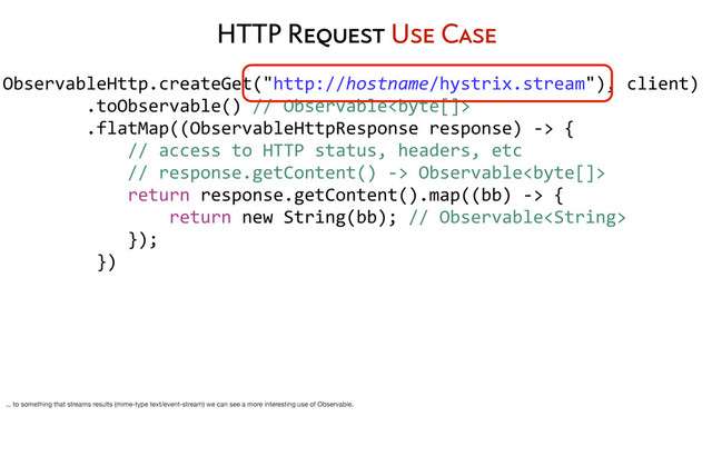 ObservableHttp.createGet("http://hostname/hystrix.stream"),	  client)
	  	  	  	  	  	  	  	  .toObservable()	  //	  Observable
	  	  	  	  	  	  	  	  .flatMap((ObservableHttpResponse	  response)	  -­‐>	  {
	  	  	  	  	  	  	  	  	  	  	  	  //	  access	  to	  HTTP	  status,	  headers,	  etc
	  	  	  	  	  	  	  	  	  	  	  	  //	  response.getContent()	  -­‐>	  Observable
	  	  	  	  	  	  	  	  	  	  	  	  return	  response.getContent().map((bb)	  -­‐>	  {
	  	  	  	  	  	  	  	  	  	  	  	  	  	  	  	  return	  new	  String(bb);	  //	  Observable
	  	  	  	  	  	  	  	  	  	  	  	  });
	  	  	  	  	  	  	  	  	  })
	  	  	  	  	  	  	  	  
HTTP Request Use Case
... to something that streams results (mime-type text/event-stream) we can see a more interesting use of Observable.
