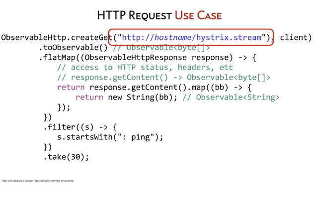 ObservableHttp.createGet("http://hostname/hystrix.stream"),	  client)
	  	  	  	  	  	  	  	  .toObservable()	  //	  Observable
	  	  	  	  	  	  	  	  .flatMap((ObservableHttpResponse	  response)	  -­‐>	  {
	  	  	  	  	  	  	  	  	  	  	  	  //	  access	  to	  HTTP	  status,	  headers,	  etc
	  	  	  	  	  	  	  	  	  	  	  	  //	  response.getContent()	  -­‐>	  Observable
	  	  	  	  	  	  	  	  	  	  	  	  return	  response.getContent().map((bb)	  -­‐>	  {
	  	  	  	  	  	  	  	  	  	  	  	  	  	  	  	  return	  new	  String(bb);	  //	  Observable
	  	  	  	  	  	  	  	  	  	  	  	  });
	  	  	  	  	  	  	  	  	  })
	  	  	  	  	  	  	  	  	  .filter((s)	  -­‐>	  {
	  	  	  	  	  	  	  	  	  	  	  	  s.startsWith(":	  ping");
	  	  	  	  	  	  	  	  	  })
	  	  	  	  	  	  	  	  	  .take(30);
	  	  	  	  	  	  	  	  
HTTP Request Use Case
We will receive a stream (potentially inﬁnite) of events.
