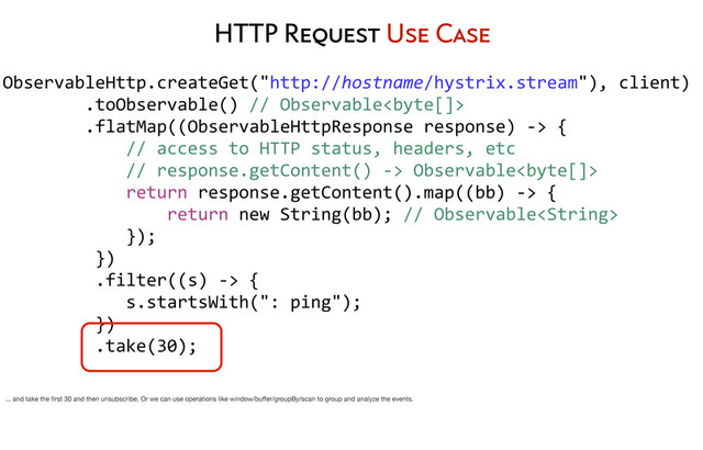 ObservableHttp.createGet("http://hostname/hystrix.stream"),	  client)
	  	  	  	  	  	  	  	  .toObservable()	  //	  Observable
	  	  	  	  	  	  	  	  .flatMap((ObservableHttpResponse	  response)	  -­‐>	  {
	  	  	  	  	  	  	  	  	  	  	  	  //	  access	  to	  HTTP	  status,	  headers,	  etc
	  	  	  	  	  	  	  	  	  	  	  	  //	  response.getContent()	  -­‐>	  Observable
	  	  	  	  	  	  	  	  	  	  	  	  return	  response.getContent().map((bb)	  -­‐>	  {
	  	  	  	  	  	  	  	  	  	  	  	  	  	  	  	  return	  new	  String(bb);	  //	  Observable
	  	  	  	  	  	  	  	  	  	  	  	  });
	  	  	  	  	  	  	  	  	  })
	  	  	  	  	  	  	  	  	  .filter((s)	  -­‐>	  {
	  	  	  	  	  	  	  	  	  	  	  	  s.startsWith(":	  ping");
	  	  	  	  	  	  	  	  	  })
	  	  	  	  	  	  	  	  	  .take(30);
	  	  	  	  	  	  	  	  
HTTP Request Use Case
... and take the ﬁrst 30 and then unsubscribe. Or we can use operations like window/buﬀer/groupBy/scan to group and analyze the events.
