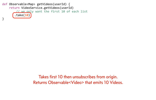 def	  Observable	  getVideos(userId)	  {
	  	  	  	  return	  VideoService.getVideos(userId)
	  	  	  	  	  	  	  	  //	  we	  only	  want	  the	  first	  10	  of	  each	  list
	  	  	  	  	  	  	  .take(10)
}
Takes ﬁrst 10 then unsubscribes from origin.
Returns Observable that emits 10 Videos.
