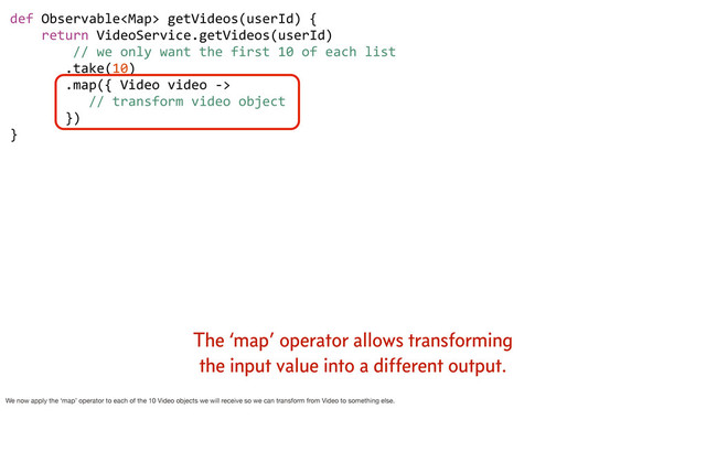 def	  Observable	  getVideos(userId)	  {
	  	  	  	  return	  VideoService.getVideos(userId)
	  	  	  	  	  	  	  	  //	  we	  only	  want	  the	  first	  10	  of	  each	  list
	  	  	  	  	  	  	  .take(10)
	  	  	  	  	  	  	  .map({	  Video	  video	  -­‐>	  
	  	  	  	  	  	  	  	  	  	  //	  transform	  video	  object
	  	  	  	  	  	  	  })	  	  	  
}
The ‘map’ operator allows transforming
the input value into a different output.
We now apply the ‘map’ operator to each of the 10 Video objects we will receive so we can transform from Video to something else.
