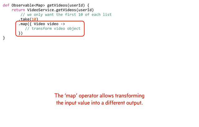 def	  Observable	  getVideos(userId)	  {
	  	  	  	  return	  VideoService.getVideos(userId)
	  	  	  	  	  	  	  	  //	  we	  only	  want	  the	  first	  10	  of	  each	  list
	  	  	  	  	  	  	  .take(10)
	  	  	  	  	  	  	  .map({	  Video	  video	  -­‐>	  
	  	  	  	  	  	  	  	  	  	  //	  transform	  video	  object
	  	  	  	  	  	  	  })	  	  	  
}
The ‘map’ operator allows transforming
the input value into a different output.
