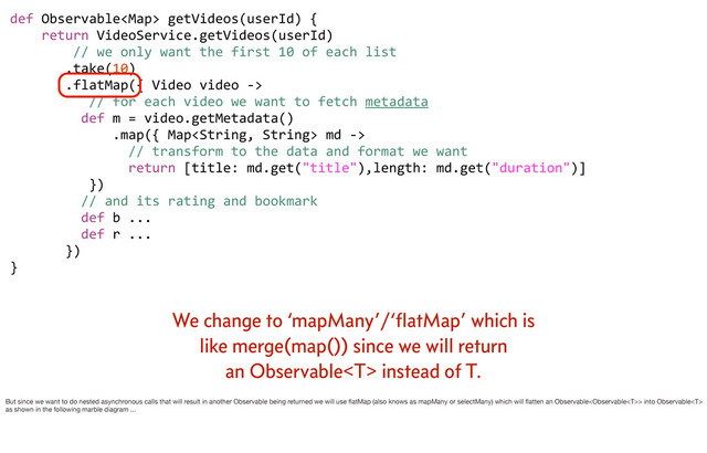 def	  Observable	  getVideos(userId)	  {
	  	  	  	  return	  VideoService.getVideos(userId)
	  	  	  	  	  	  	  	  //	  we	  only	  want	  the	  first	  10	  of	  each	  list
	  	  	  	  	  	  	  .take(10)
	  	  	  	  	  	  	  .flatMap({	  Video	  video	  -­‐>	  
	  	  	  	  	  	  	  	  	  	  //	  for	  each	  video	  we	  want	  to	  fetch	  metadata
	  	  	  	  	  	  	  	  	  def	  m	  =	  video.getMetadata()
	  	  	  	  	  	  	  	  	  	  	  	  	  .map({	  Map	  md	  -­‐>	  
	  	  	  	  	  	  	  	  	  	  	  	  	  	  	  //	  transform	  to	  the	  data	  and	  format	  we	  want
	  	  	  	  	  	  	  	  	  	  	  	  	  	  	  return	  [title:	  md.get("title"),length:	  md.get("duration")]
	  	  	  	  	  	  	  	  	  	  })
	  	  	  	  	  	  	  	  	  //	  and	  its	  rating	  and	  bookmark
	  	  	  	  	  	  	  	  	  def	  b	  ...
	  	  	  	  	  	  	  	  	  def	  r	  ...
	  	  	  	  	  	  	  })	  	  	  
}
We change to ‘mapMany’/‘ﬂatMap’ which is
like merge(map()) since we will return
an Observable instead of T.
But since we want to do nested asynchronous calls that will result in another Observable being returned we will use ﬂatMap (also knows as mapMany or selectMany) which will ﬂatten an Observable> into Observable
as shown in the following marble diagram ...
