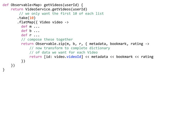 def	  Observable	  getVideos(userId)	  {
	  	  	  	  return	  VideoService.getVideos(userId)
	  	  	  	  	  	  	  	  //	  we	  only	  want	  the	  first	  10	  of	  each	  list
	  	  	  	  	  	  	  .take(10)
	  	  	  	  	  	  	  .flatMap({	  Video	  video	  -­‐>	  
	  	  	  	  	  	  	  	  	  def	  m	  ...
	  	  	  	  	  	  	  	  	  def	  b	  ...
	  	  	  	  	  	  	  	  	  def	  r	  ...
	  	  	  	  	  	  	  	  	  //	  compose	  these	  together
	  	  	  	  	  	  	  	  	  return	  Observable.zip(m,	  b,	  r,	  {	  metadata,	  bookmark,	  rating	  -­‐>	  
	  	  	  	  	  	  	  	  	  	  	  	  	  //	  now	  transform	  to	  complete	  dictionary	  
	  	  	  	  	  	  	  	  	  	  	  	  	  //	  of	  data	  we	  want	  for	  each	  Video
	  	  	  	  	  	  	  	  	  	  	  	  	  return	  [id:	  video.videoId]	  <<	  metadata	  <<	  bookmark	  <<	  rating
	  	  	  	  	  	  	  	  	  })	  	  	  	  	  	  	  
	  	  	  	  })	  	  	  
}
