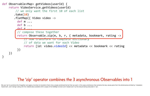 def	  Observable	  getVideos(userId)	  {
	  	  	  	  return	  VideoService.getVideos(userId)
	  	  	  	  	  	  	  	  //	  we	  only	  want	  the	  first	  10	  of	  each	  list
	  	  	  	  	  	  	  .take(10)
	  	  	  	  	  	  	  .flatMap({	  Video	  video	  -­‐>	  
	  	  	  	  	  	  	  	  	  def	  m	  ...
	  	  	  	  	  	  	  	  	  def	  b	  ...
	  	  	  	  	  	  	  	  	  def	  r	  ...
	  	  	  	  	  	  	  	  	  //	  compose	  these	  together
	  	  	  	  	  	  	  	  	  return	  Observable.zip(m,	  b,	  r,	  {	  metadata,	  bookmark,	  rating	  -­‐>	  
	  	  	  	  	  	  	  	  	  	  	  	  	  //	  now	  transform	  to	  complete	  dictionary	  
	  	  	  	  	  	  	  	  	  	  	  	  	  //	  of	  data	  we	  want	  for	  each	  Video
	  	  	  	  	  	  	  	  	  	  	  	  	  return	  [id:	  video.videoId]	  <<	  metadata	  <<	  bookmark	  <<	  rating
	  	  	  	  	  	  	  	  	  })	  	  	  	  	  	  	  
	  	  	  	  })	  	  	  
}
The ‘zip’ operator combines the 3 asynchronous Observables into 1
We use ‘zip’ to combine the 3 together and apply a function to transform them into a single combined format that we want, in this case a dictionary that contains the key values pairs from the dictionaries emitted by ‘metadata’,
‘bookmark’, and ‘ratings’ along with the videoId also available within scope of the ﬂatMap function and ‘closed over’ by the closure being executed in ‘zip’.
