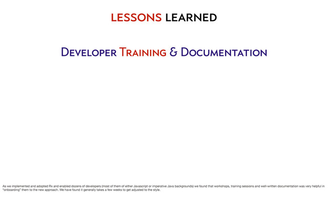 lessons learned
Developer Training & Documentation
As we implemented and adopted Rx and enabled dozens of developers (most of them of either Javascript or imperative Java backgrounds) we found that workshops, training sessions and well-written documentation was very helpful in
“onboarding” them to the new approach. We have found it generally takes a few weeks to get adjusted to the style.

